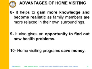 Date:6/30/2021 www. qadricohs.edu.pk FB Page: Qadri College of Health Sciences, Karachi, Sindh, Pakistan. 24
Date:6/30/2021 www. qadricohs.edu.pk FB Page: Qadri College of Health Sciences, Karachi, Sindh, Pakistan. 24
8- It helps to gain more knowledge and
become realistic as family members are
more relaxed in their own surroundings.
9- It also gives an opportunity to find out
new health problems.
10- Home visiting programs save money.
ADVANTAGES OF HOME VISITING
 