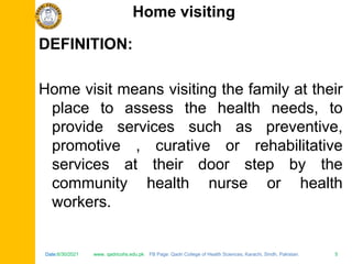 Date:6/30/2021 www. qadricohs.edu.pk FB Page: Qadri College of Health Sciences, Karachi, Sindh, Pakistan. 5
Date:6/30/2021 www. qadricohs.edu.pk FB Page: Qadri College of Health Sciences, Karachi, Sindh, Pakistan. 5
DEFINITION:
Home visit means visiting the family at their
place to assess the health needs, to
provide services such as preventive,
promotive , curative or rehabilitative
services at their door step by the
community health nurse or health
workers.
Home visiting
 