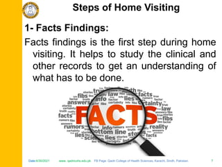 Date:6/30/2021 www. qadricohs.edu.pk FB Page: Qadri College of Health Sciences, Karachi, Sindh, Pakistan. 7
Date:6/30/2021 www. qadricohs.edu.pk FB Page: Qadri College of Health Sciences, Karachi, Sindh, Pakistan. 7
1- Facts Findings:
Facts findings is the first step during home
visiting. It helps to study the clinical and
other records to get an understanding of
what has to be done.
Steps of Home Visiting
 