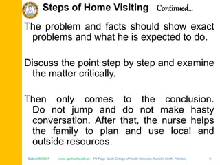 Date:6/30/2021 www. qadricohs.edu.pk FB Page: Qadri College of Health Sciences, Karachi, Sindh, Pakistan. 9
Date:6/30/2021 www. qadricohs.edu.pk FB Page: Qadri College of Health Sciences, Karachi, Sindh, Pakistan. 9
The problem and facts should show exact
problems and what he is expected to do.
Discuss the point step by step and examine
the matter critically.
Then only comes to the conclusion.
Do not jump and do not make hasty
conversation. After that, the nurse helps
the family to plan and use local and
outside resources.
Steps of Home Visiting Continued…
 