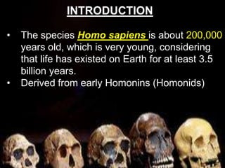 • The species Homo sapiens is about 200,000
years old, which is very young, considering
that life has existed on Earth for at least 3.5
billion years.
• Derived from early Homonins (Homonids)
INTRODUCTION
 
