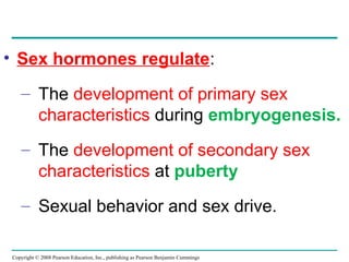 Copyright © 2008 Pearson Education, Inc., publishing as Pearson Benjamin Cummings
• Sex hormones regulate:
– The development of primary sex
characteristics during embryogenesis.
– The development of secondary sex
characteristics at puberty
– Sexual behavior and sex drive.
 