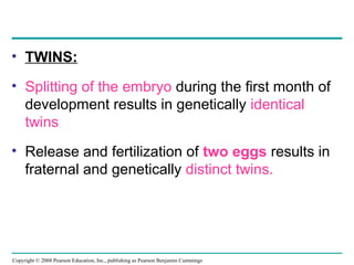 Copyright © 2008 Pearson Education, Inc., publishing as Pearson Benjamin Cummings
• TWINS:
• Splitting of the embryo during the first month of
development results in genetically identical
twins
• Release and fertilization of two eggs results in
fraternal and genetically distinct twins.
 