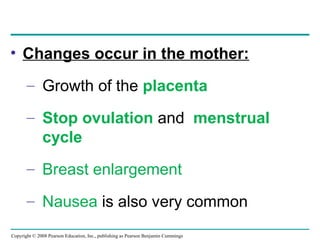 Copyright © 2008 Pearson Education, Inc., publishing as Pearson Benjamin Cummings
• Changes occur in the mother:
– Growth of the placenta
– Stop ovulation and menstrual
cycle
– Breast enlargement
– Nausea is also very common
 