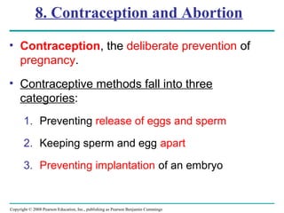 Copyright © 2008 Pearson Education, Inc., publishing as Pearson Benjamin Cummings
8. Contraception and Abortion
• Contraception, the deliberate prevention of
pregnancy.
• Contraceptive methods fall into three
categories:
1. Preventing release of eggs and sperm
2. Keeping sperm and egg apart
3. Preventing implantation of an embryo
 