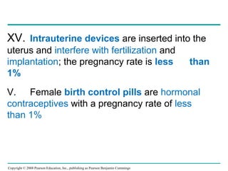 Copyright © 2008 Pearson Education, Inc., publishing as Pearson Benjamin Cummings
XV. Intrauterine devices are inserted into the
uterus and interfere with fertilization and
implantation; the pregnancy rate is less than
1%
V. Female birth control pills are hormonal
contraceptives with a pregnancy rate of less
than 1%
 