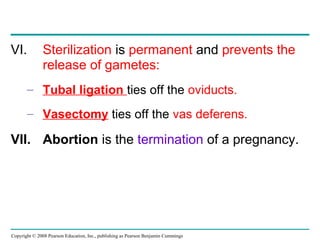 Copyright © 2008 Pearson Education, Inc., publishing as Pearson Benjamin Cummings
VI. Sterilization is permanent and prevents the
release of gametes:
– Tubal ligation ties off the oviducts.
– Vasectomy ties off the vas deferens.
VII. Abortion is the termination of a pregnancy.
 