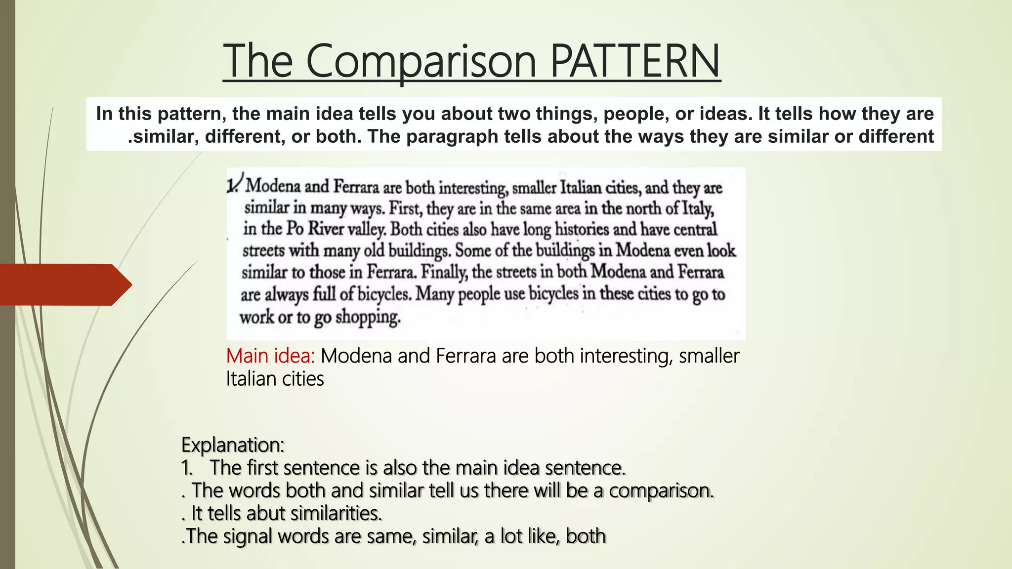 The Comparison PATTERN
In this pattern, the main idea tells you about two things, people, or ideas. It tells how they are
similar, different, or both. The paragraph tells about the ways they are similar or different.
Explanation:
1. The first sentence is also the main idea sentence.
. The words both and similar tell us there will be a comparison.
. It tells abut similarities.
.The signal words are same, similar, a lot like, both
Main idea: Modena and Ferrara are both interesting, smaller
Italian cities
 