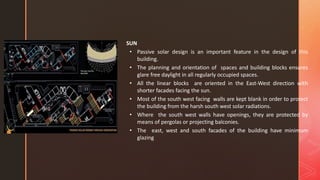 SUN
• Passive solar design is an important feature in the design of this
building.
• The planning and orientation of spaces and building blocks ensures
glare free daylight in all regularly occupied spaces.
• All the linear blocks are oriented in the East-West direction with
shorter facades facing the sun.
• Most of the south west facing walls are kept blank in order to protect
the building from the harsh south west solar radiations.
• Where the south west walls have openings, they are protected by
means of pergolas or projecting balconies.
• The east, west and south facades of the building have minimum
glazing
 