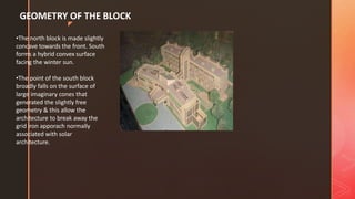 z
GEOMETRY OF THE BLOCK
•The north block is made slightly
concave towards the front. South
forms a hybrid convex surface
facing the winter sun.
•The point of the south block
broadly falls on the surface of
large imaginary cones that
generated the slightly free
geometry & this allow the
architecture to break away the
grid iron apporach normally
associated with solar
architecture.
 