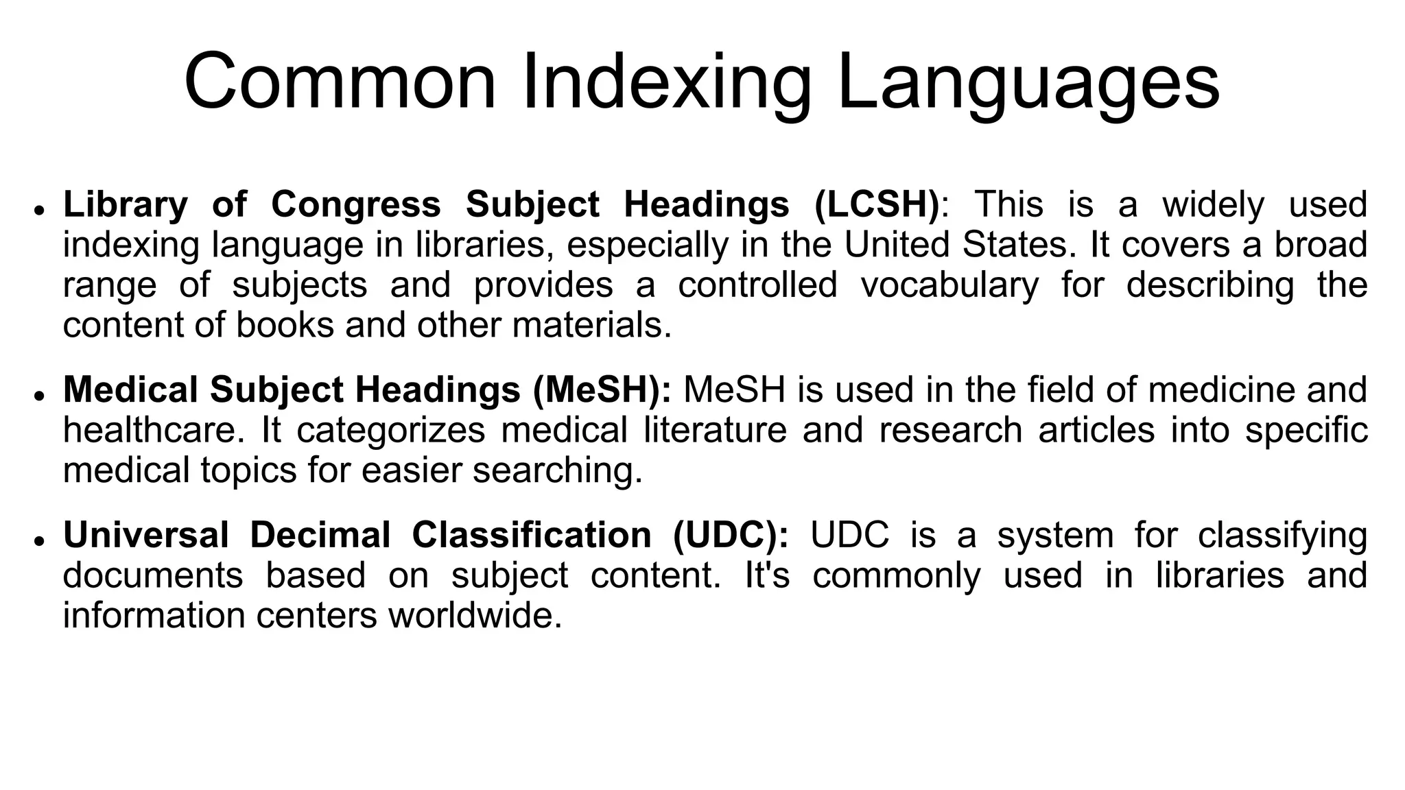 Common Indexing Languages
 Library of Congress Subject Headings (LCSH): This is a widely used
indexing language in libraries, especially in the United States. It covers a broad
range of subjects and provides a controlled vocabulary for describing the
content of books and other materials.
 Medical Subject Headings (MeSH): MeSH is used in the field of medicine and
healthcare. It categorizes medical literature and research articles into specific
medical topics for easier searching.
 Universal Decimal Classification (UDC): UDC is a system for classifying
documents based on subject content. It's commonly used in libraries and
information centers worldwide.
 