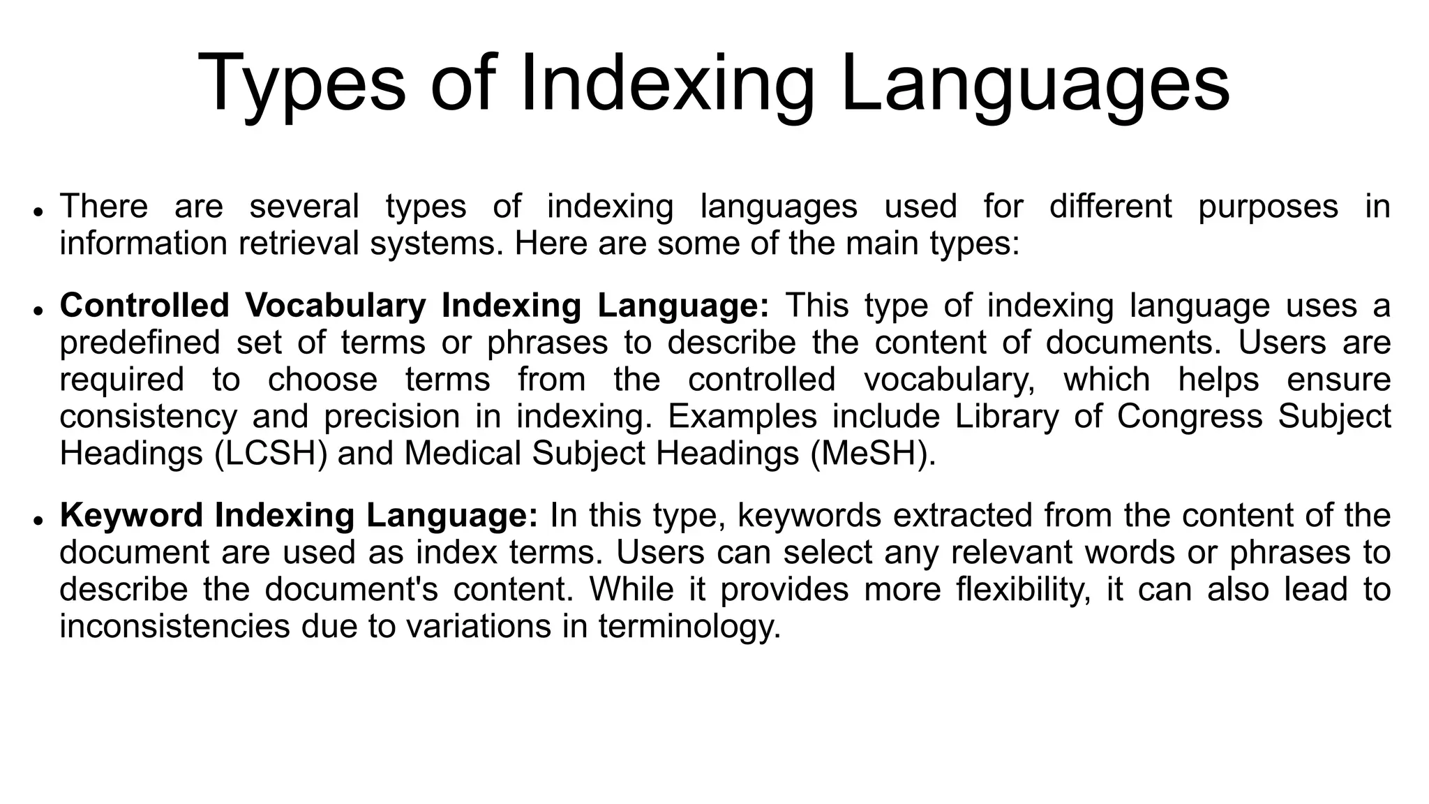 Types of Indexing Languages
 There are several types of indexing languages used for different purposes in
information retrieval systems. Here are some of the main types:
 Controlled Vocabulary Indexing Language: This type of indexing language uses a
predefined set of terms or phrases to describe the content of documents. Users are
required to choose terms from the controlled vocabulary, which helps ensure
consistency and precision in indexing. Examples include Library of Congress Subject
Headings (LCSH) and Medical Subject Headings (MeSH).
 Keyword Indexing Language: In this type, keywords extracted from the content of the
document are used as index terms. Users can select any relevant words or phrases to
describe the document's content. While it provides more flexibility, it can also lead to
inconsistencies due to variations in terminology.
 