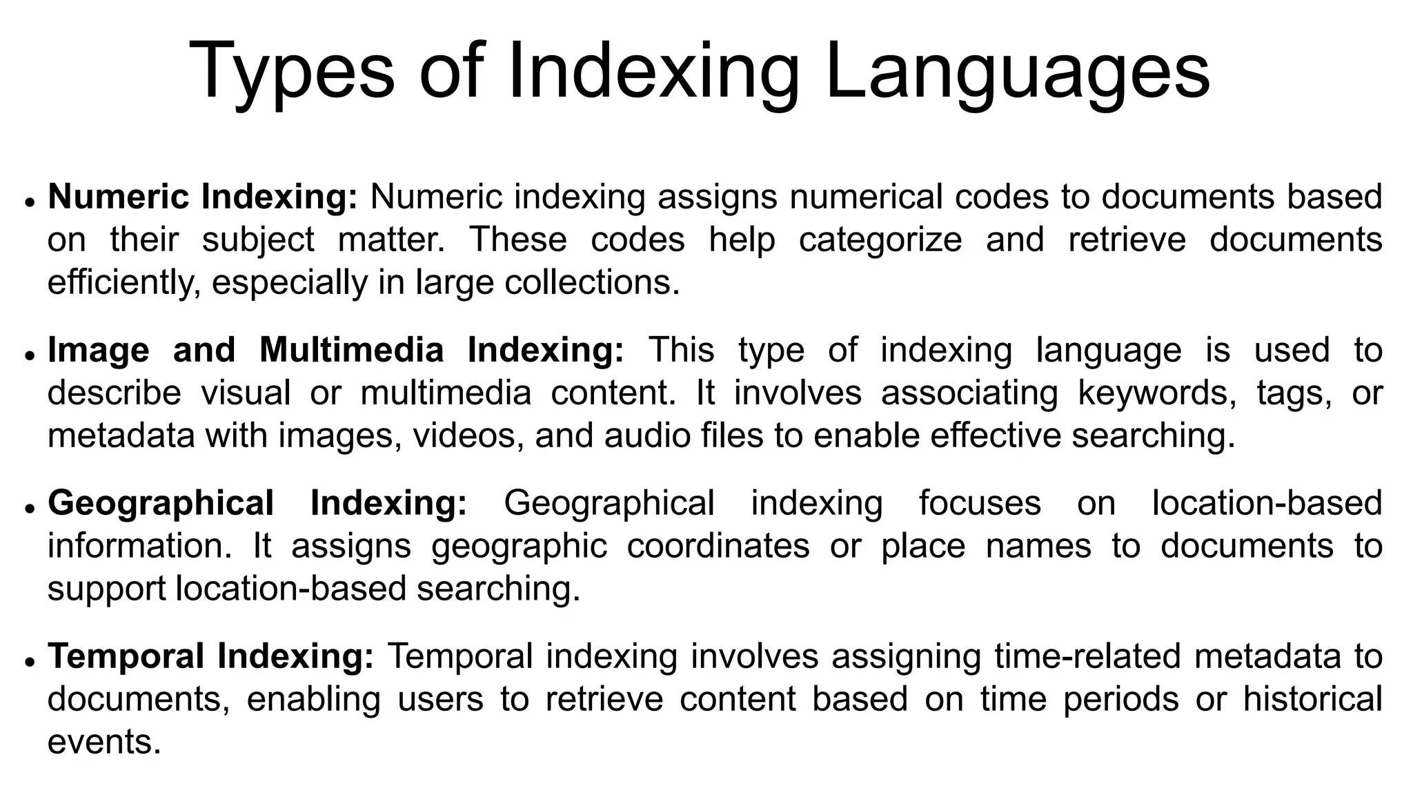 Types of Indexing Languages
 Numeric Indexing: Numeric indexing assigns numerical codes to documents based
on their subject matter. These codes help categorize and retrieve documents
efficiently, especially in large collections.
 Image and Multimedia Indexing: This type of indexing language is used to
describe visual or multimedia content. It involves associating keywords, tags, or
metadata with images, videos, and audio files to enable effective searching.
 Geographical Indexing: Geographical indexing focuses on location-based
information. It assigns geographic coordinates or place names to documents to
support location-based searching.
 Temporal Indexing: Temporal indexing involves assigning time-related metadata to
documents, enabling users to retrieve content based on time periods or historical
events.
 