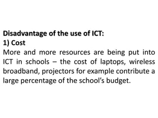 Disadvantage of the use of ICT:
1) Cost
More and more resources are being put into
ICT in schools – the cost of laptops, wireless
broadband, projectors for example contribute a
large percentage of the school’s budget.
 