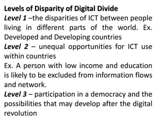 Levels of Disparity of Digital Divide
Level 1 –the disparities of ICT between people
living in different parts of the world. Ex.
Developed and Developing countries
Level 2 – unequal opportunities for ICT use
within countries
Ex. A person with low income and education
is likely to be excluded from information flows
and network.
Level 3 – participation in a democracy and the
possibilities that may develop after the digital
revolution
 