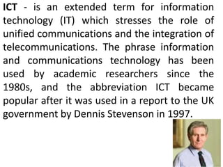 ICT - is an extended term for information
technology (IT) which stresses the role of
unified communications and the integration of
telecommunications. The phrase information
and communications technology has been
used by academic researchers since the
1980s, and the abbreviation ICT became
popular after it was used in a report to the UK
government by Dennis Stevenson in 1997.
 