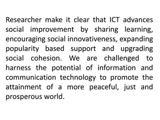Researcher make it clear that ICT advances
social improvement by sharing learning,
encouraging social innovativeness, expanding
popularity based support and upgrading
social cohesion. We are challenged to
harness the potential of information and
communication technology to promote the
attainment of a more peaceful, just and
prosperous world.
 