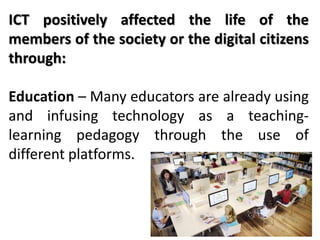 ICT positively affected the life of the
members of the society or the digital citizens
through:
Education – Many educators are already using
and infusing technology as a teaching-
learning pedagogy through the use of
different platforms.
 