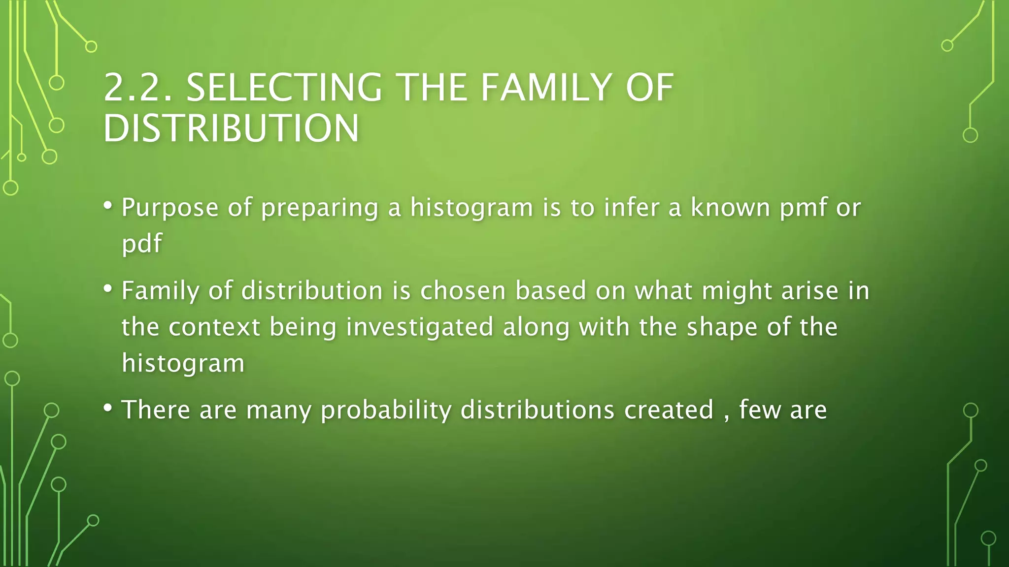 2.2. SELECTING THE FAMILY OF
DISTRIBUTION
• Purpose of preparing a histogram is to infer a known pmf or
pdf
• Family of distribution is chosen based on what might arise in
the context being investigated along with the shape of the
histogram
• There are many probability distributions created , few are
 