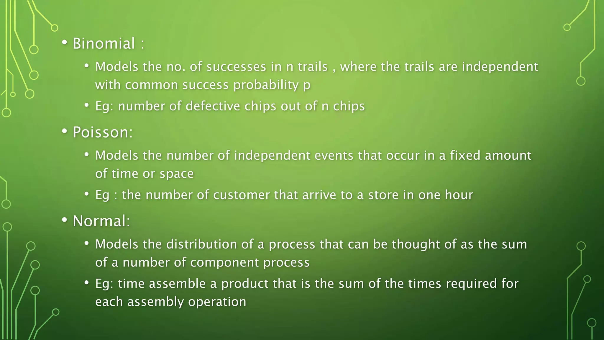 • Binomial :
• Models the no. of successes in n trails , where the trails are independent
with common success probability p
• Eg: number of defective chips out of n chips
• Poisson:
• Models the number of independent events that occur in a fixed amount
of time or space
• Eg : the number of customer that arrive to a store in one hour
• Normal:
• Models the distribution of a process that can be thought of as the sum
of a number of component process
• Eg: time assemble a product that is the sum of the times required for
each assembly operation
 