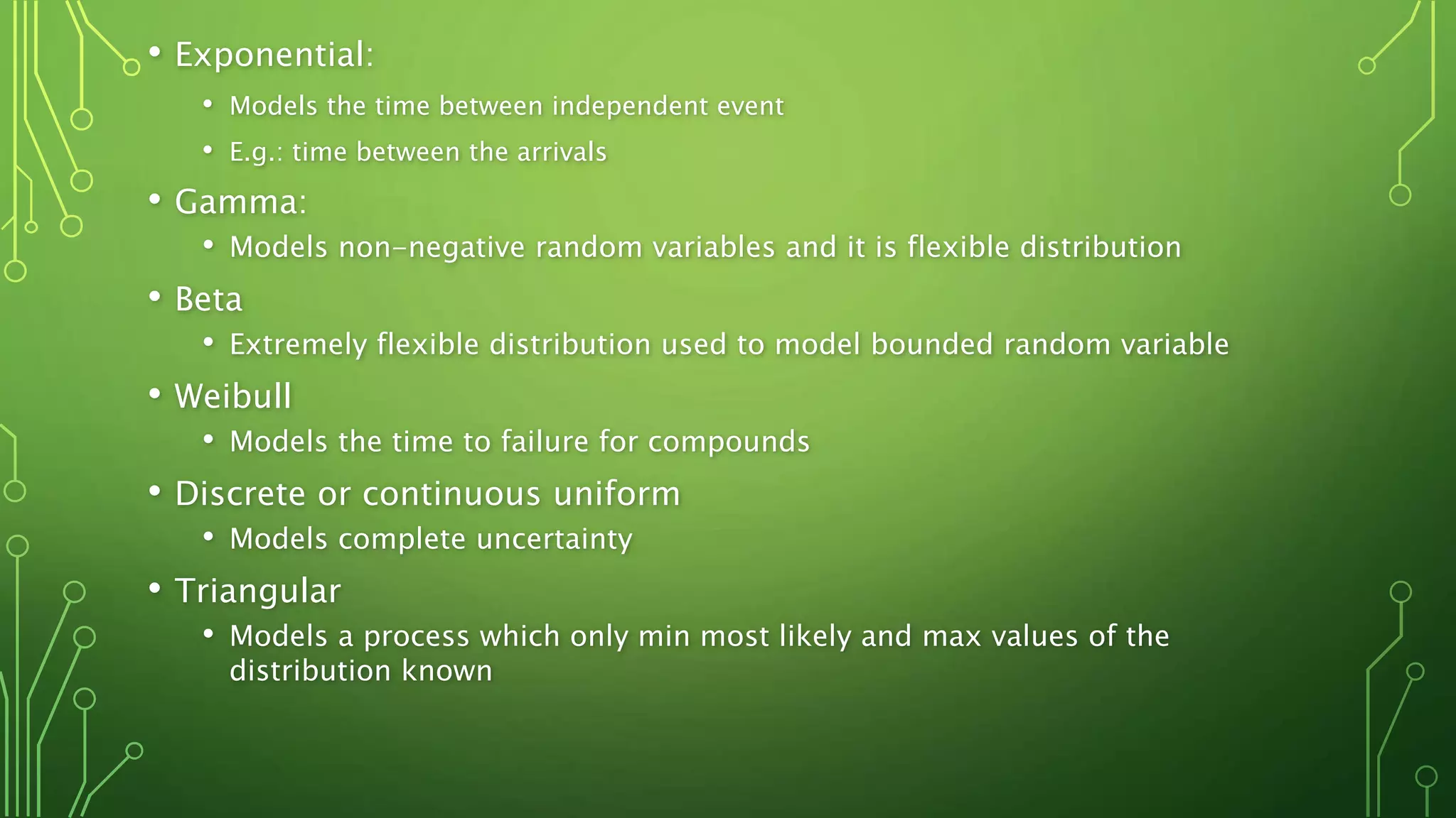 • Exponential:
• Models the time between independent event
• E.g.: time between the arrivals
• Gamma:
• Models non-negative random variables and it is flexible distribution
• Beta
• Extremely flexible distribution used to model bounded random variable
• Weibull
• Models the time to failure for compounds
• Discrete or continuous uniform
• Models complete uncertainty
• Triangular
• Models a process which only min most likely and max values of the
distribution known
 