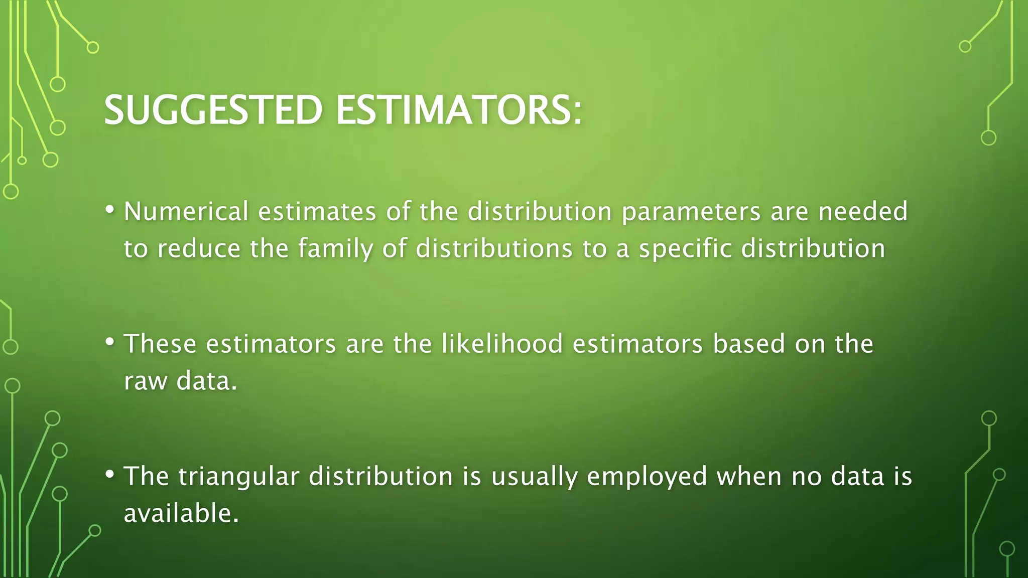 SUGGESTED ESTIMATORS:
• Numerical estimates of the distribution parameters are needed
to reduce the family of distributions to a specific distribution
• These estimators are the likelihood estimators based on the
raw data.
• The triangular distribution is usually employed when no data is
available.
 