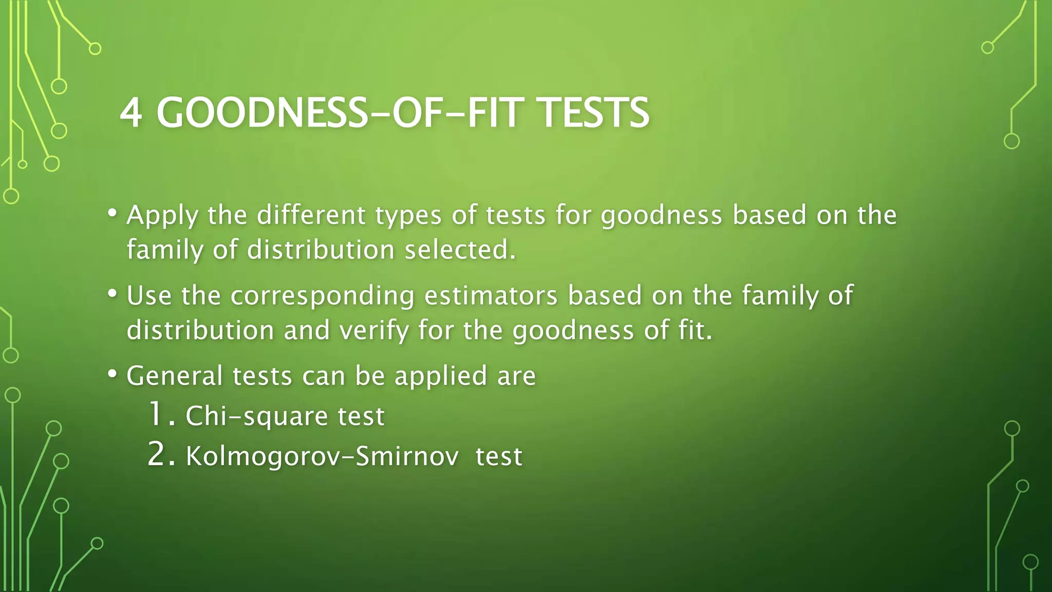 4 GOODNESS-OF-FIT TESTS
• Apply the different types of tests for goodness based on the
family of distribution selected.
• Use the corresponding estimators based on the family of
distribution and verify for the goodness of fit.
• General tests can be applied are
1. Chi-square test
2. Kolmogorov-Smirnov test
 