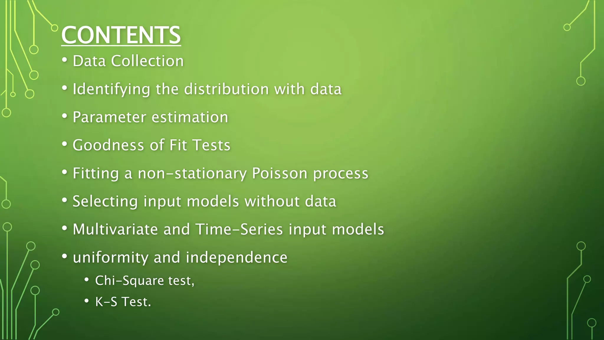 CONTENTS
• Data Collection
• Identifying the distribution with data
• Parameter estimation
• Goodness of Fit Tests
• Fitting a non-stationary Poisson process
• Selecting input models without data
• Multivariate and Time-Series input models
• uniformity and independence
• Chi-Square test,
• K-S Test.
 