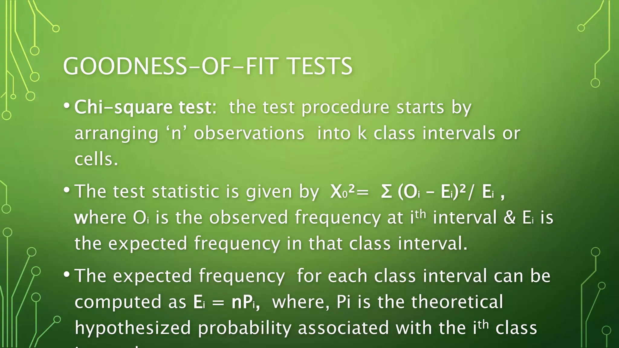 GOODNESS-OF-FIT TESTS
• Chi-square test: the test procedure starts by
arranging ‘n’ observations into k class intervals or
cells.
• The test statistic is given by X0²= Σ (Oi – Ei)²/ Ei ,
where Oi is the observed frequency at ith interval & Ei is
the expected frequency in that class interval.
• The expected frequency for each class interval can be
computed as Ei = nPi, where, Pi is the theoretical
hypothesized probability associated with the ith class
 