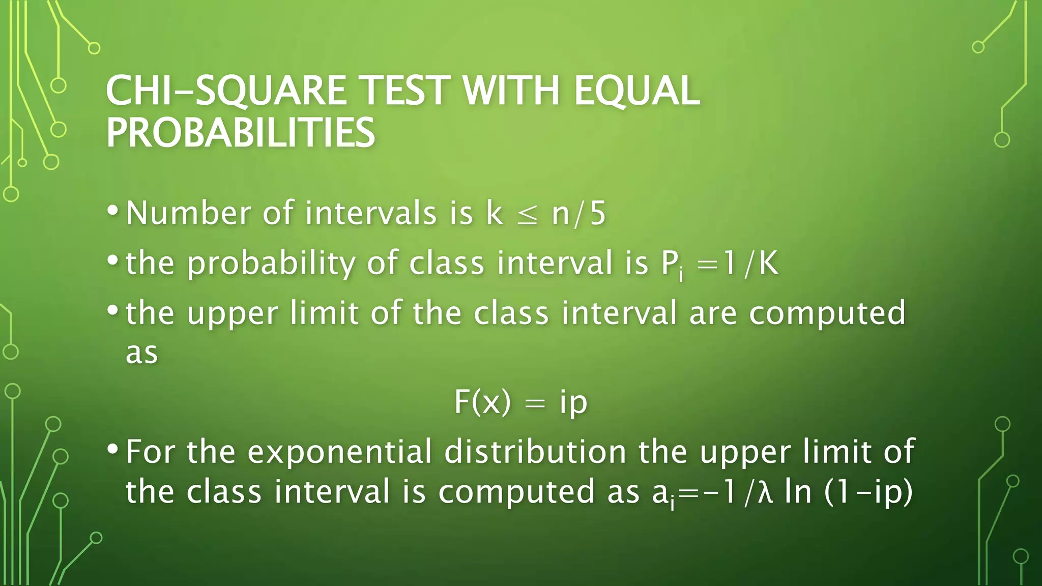 CHI-SQUARE TEST WITH EQUAL
PROBABILITIES
•Number of intervals is k ≤ n/5
•the probability of class interval is Pi =1/K
•the upper limit of the class interval are computed
as
F(x) = ip
•For the exponential distribution the upper limit of
the class interval is computed as ai=-1/λ ln (1-ip)
 