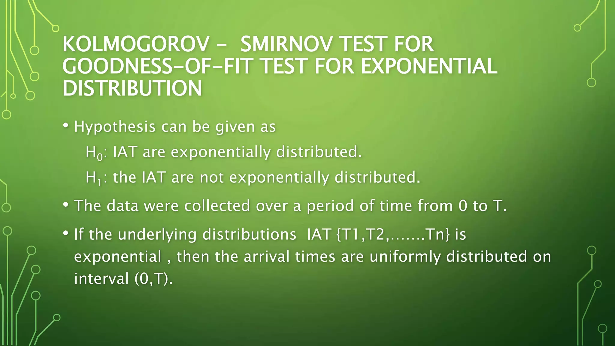 KOLMOGOROV - SMIRNOV TEST FOR
GOODNESS-OF-FIT TEST FOR EXPONENTIAL
DISTRIBUTION
• Hypothesis can be given as
H0: IAT are exponentially distributed.
H1: the IAT are not exponentially distributed.
• The data were collected over a period of time from 0 to T.
• If the underlying distributions IAT {T1,T2,…….Tn} is
exponential , then the arrival times are uniformly distributed on
interval (0,T).
 