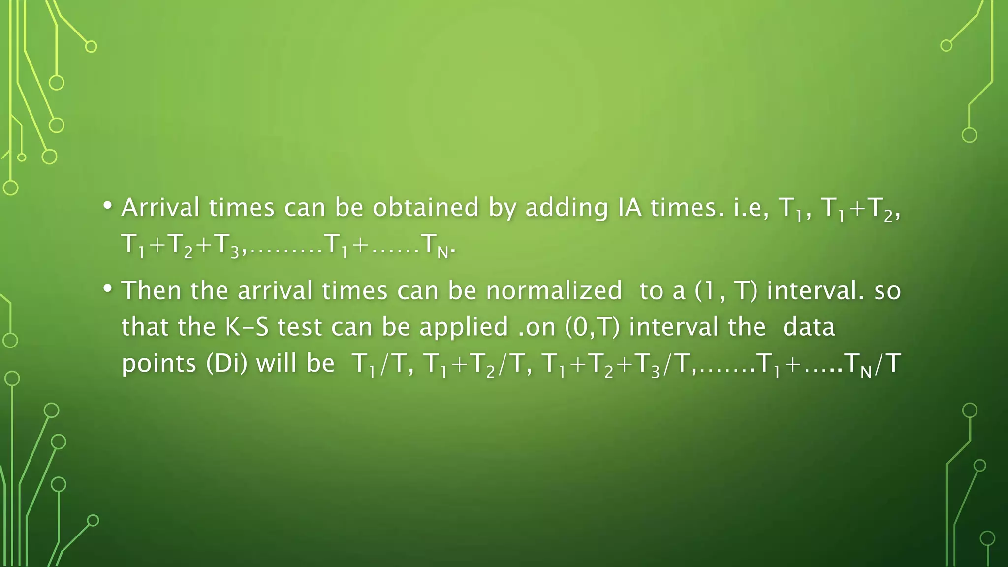 • Arrival times can be obtained by adding IA times. i.e, T1, T1+T2,
T1+T2+T3,………T1+……TN.
• Then the arrival times can be normalized to a (1, T) interval. so
that the K-S test can be applied .on (0,T) interval the data
points (Di) will be T1/T, T1+T2/T, T1+T2+T3/T,…….T1+…..TN/T
 