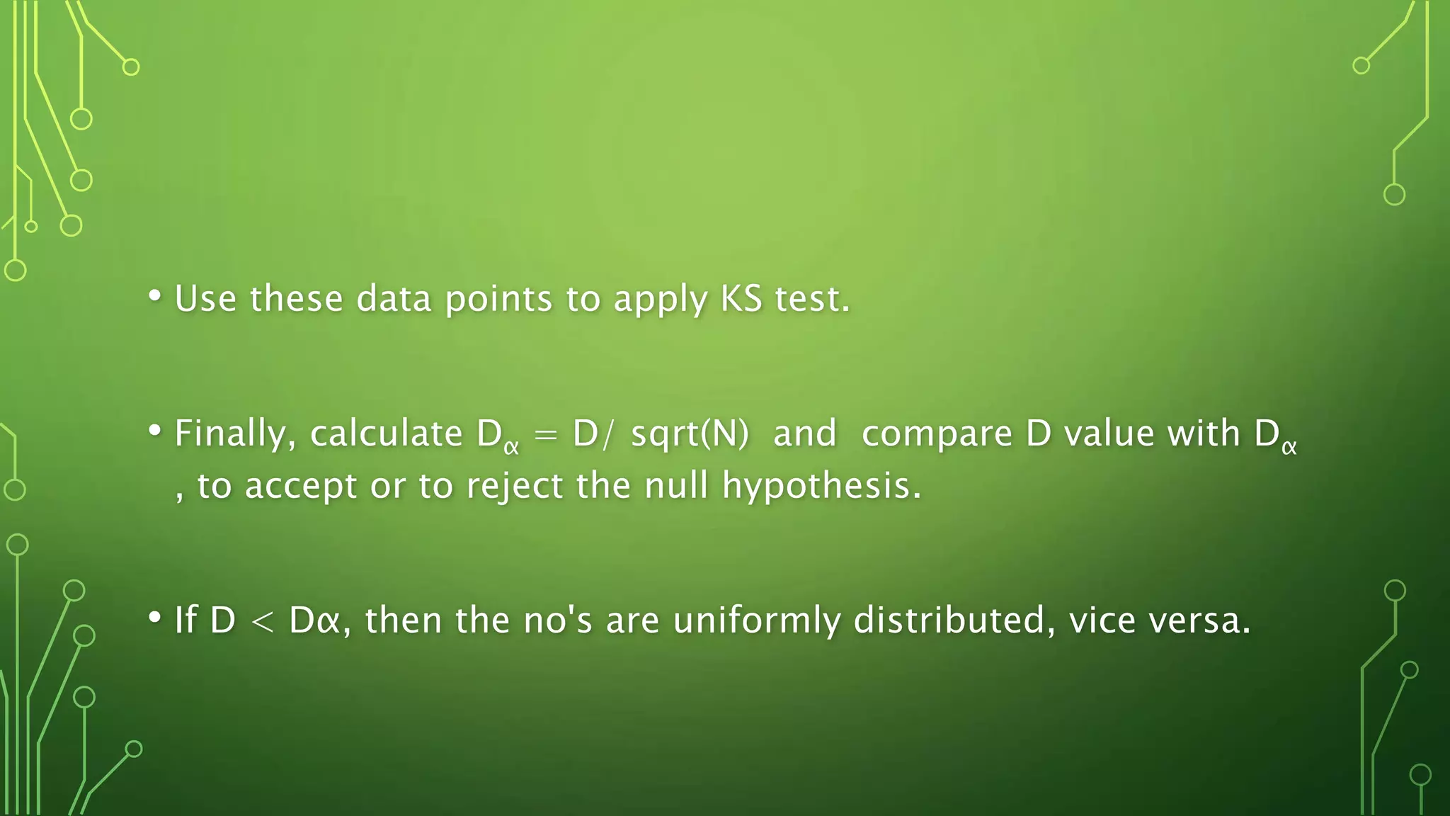 • Use these data points to apply KS test.
• Finally, calculate Dα = D/ sqrt(N) and compare D value with Dα
, to accept or to reject the null hypothesis.
• If D < Dα, then the no's are uniformly distributed, vice versa.
 