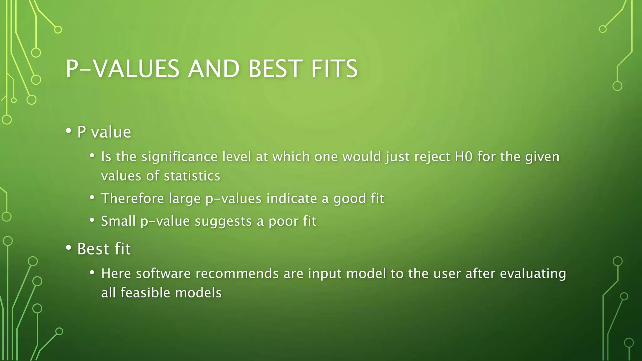 P-VALUES AND BEST FITS
• P value
• Is the significance level at which one would just reject H0 for the given
values of statistics
• Therefore large p-values indicate a good fit
• Small p-value suggests a poor fit
• Best fit
• Here software recommends are input model to the user after evaluating
all feasible models
 