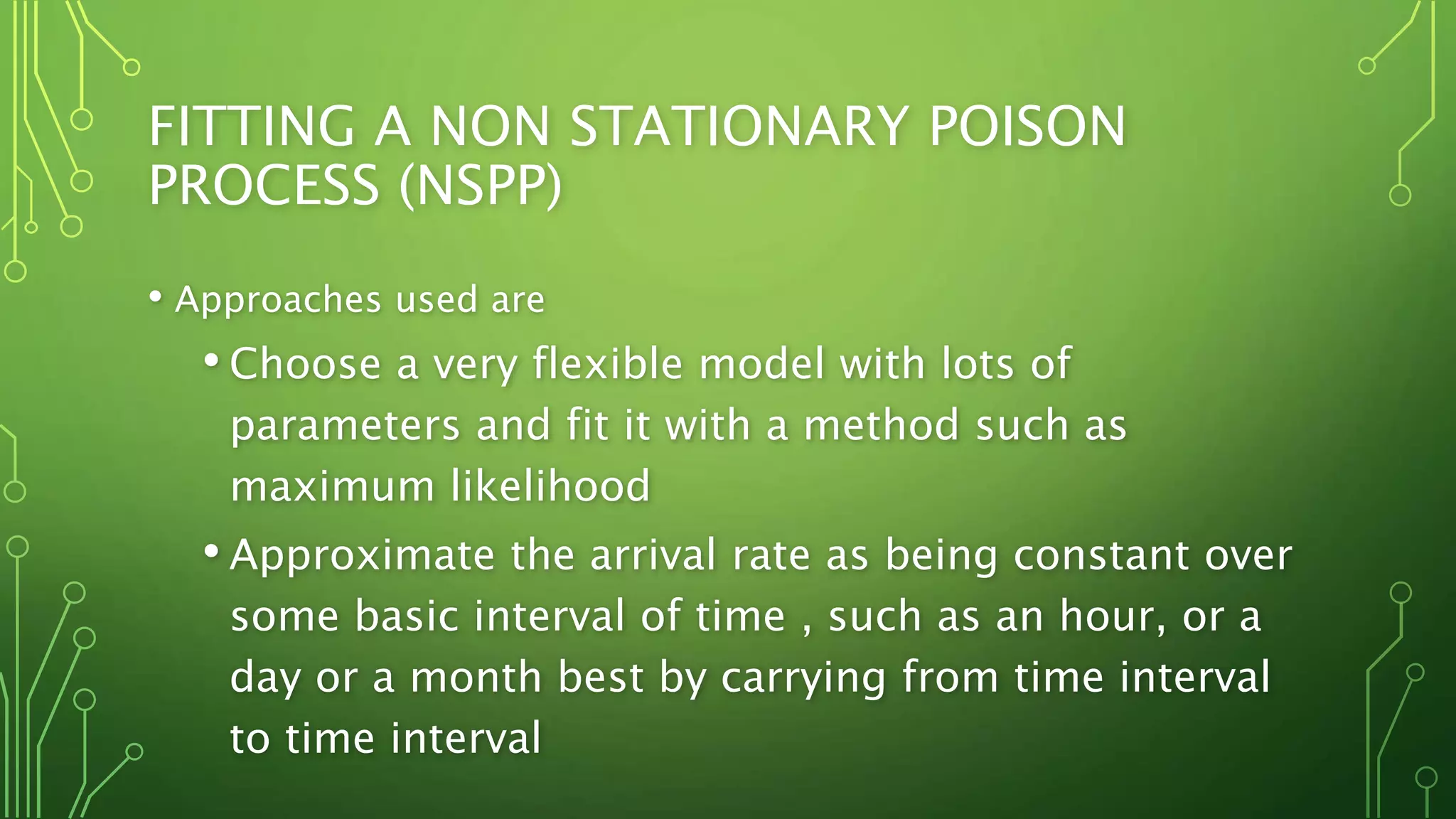 FITTING A NON STATIONARY POISON
PROCESS (NSPP)
• Approaches used are
• Choose a very flexible model with lots of
parameters and fit it with a method such as
maximum likelihood
• Approximate the arrival rate as being constant over
some basic interval of time , such as an hour, or a
day or a month best by carrying from time interval
to time interval
 