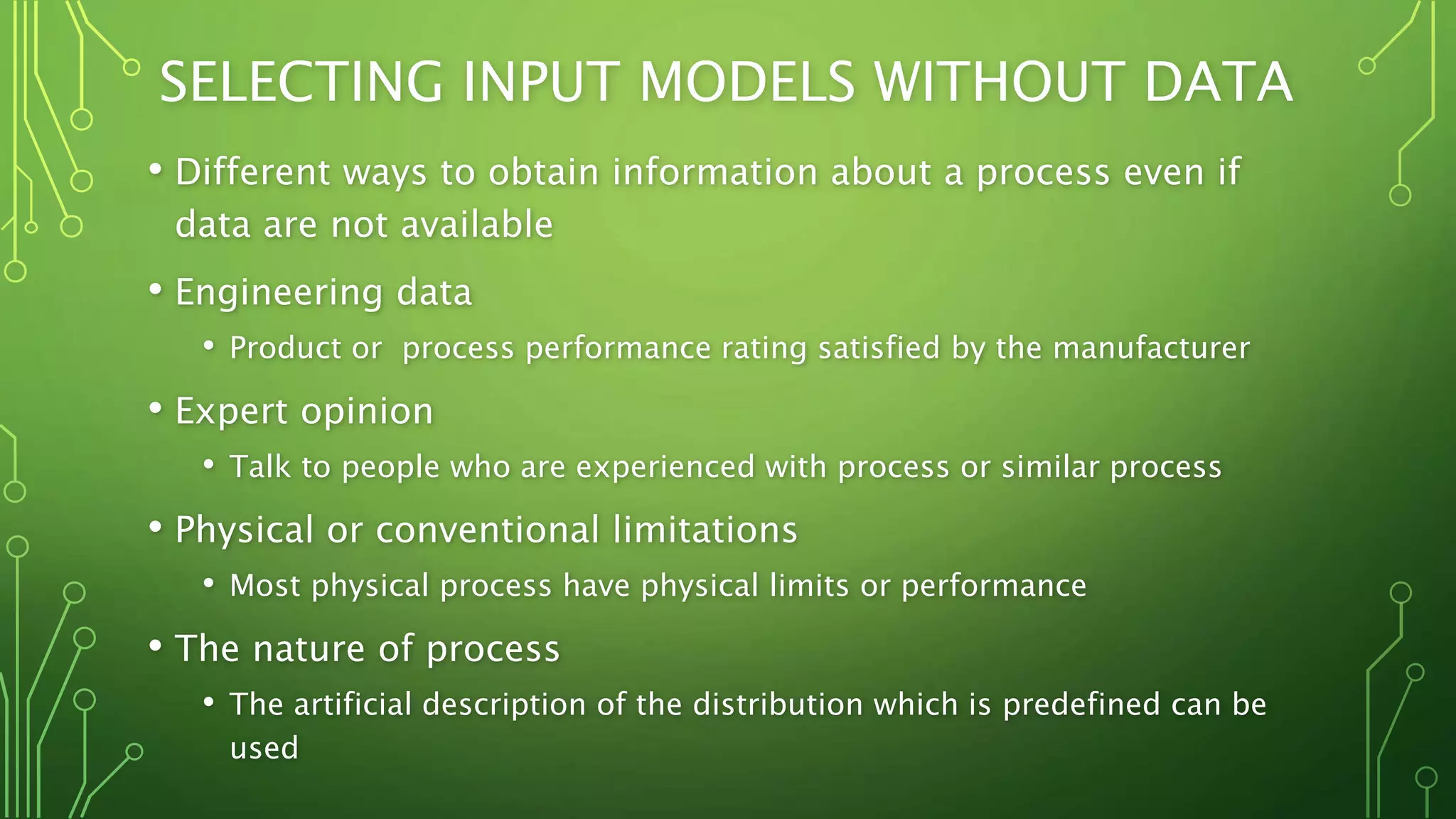 SELECTING INPUT MODELS WITHOUT DATA
• Different ways to obtain information about a process even if
data are not available
• Engineering data
• Product or process performance rating satisfied by the manufacturer
• Expert opinion
• Talk to people who are experienced with process or similar process
• Physical or conventional limitations
• Most physical process have physical limits or performance
• The nature of process
• The artificial description of the distribution which is predefined can be
used
 