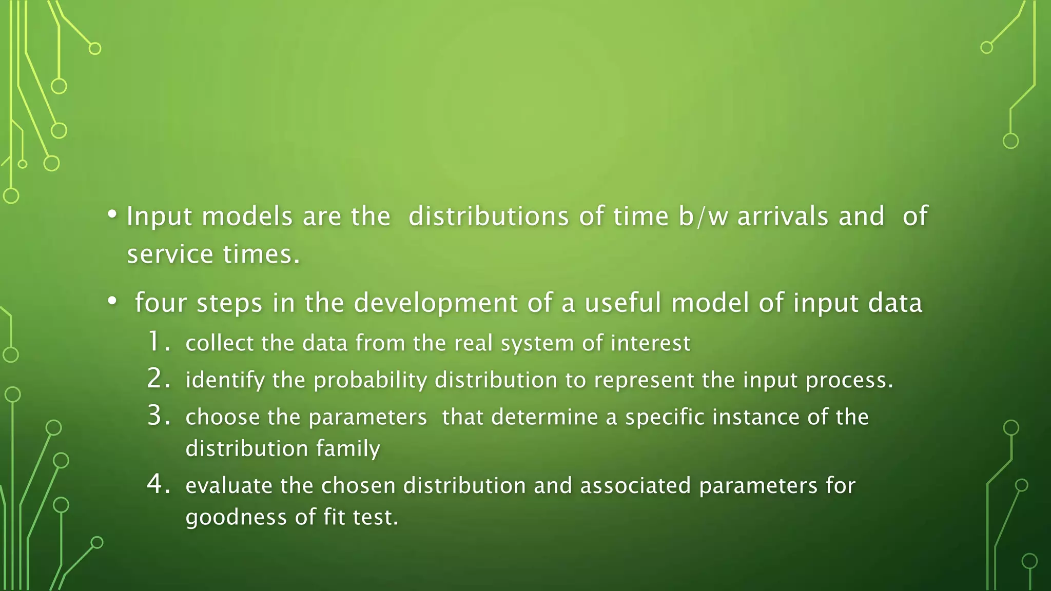 • Input models are the distributions of time b/w arrivals and of
service times.
• four steps in the development of a useful model of input data
1. collect the data from the real system of interest
2. identify the probability distribution to represent the input process.
3. choose the parameters that determine a specific instance of the
distribution family
4. evaluate the chosen distribution and associated parameters for
goodness of fit test.
 