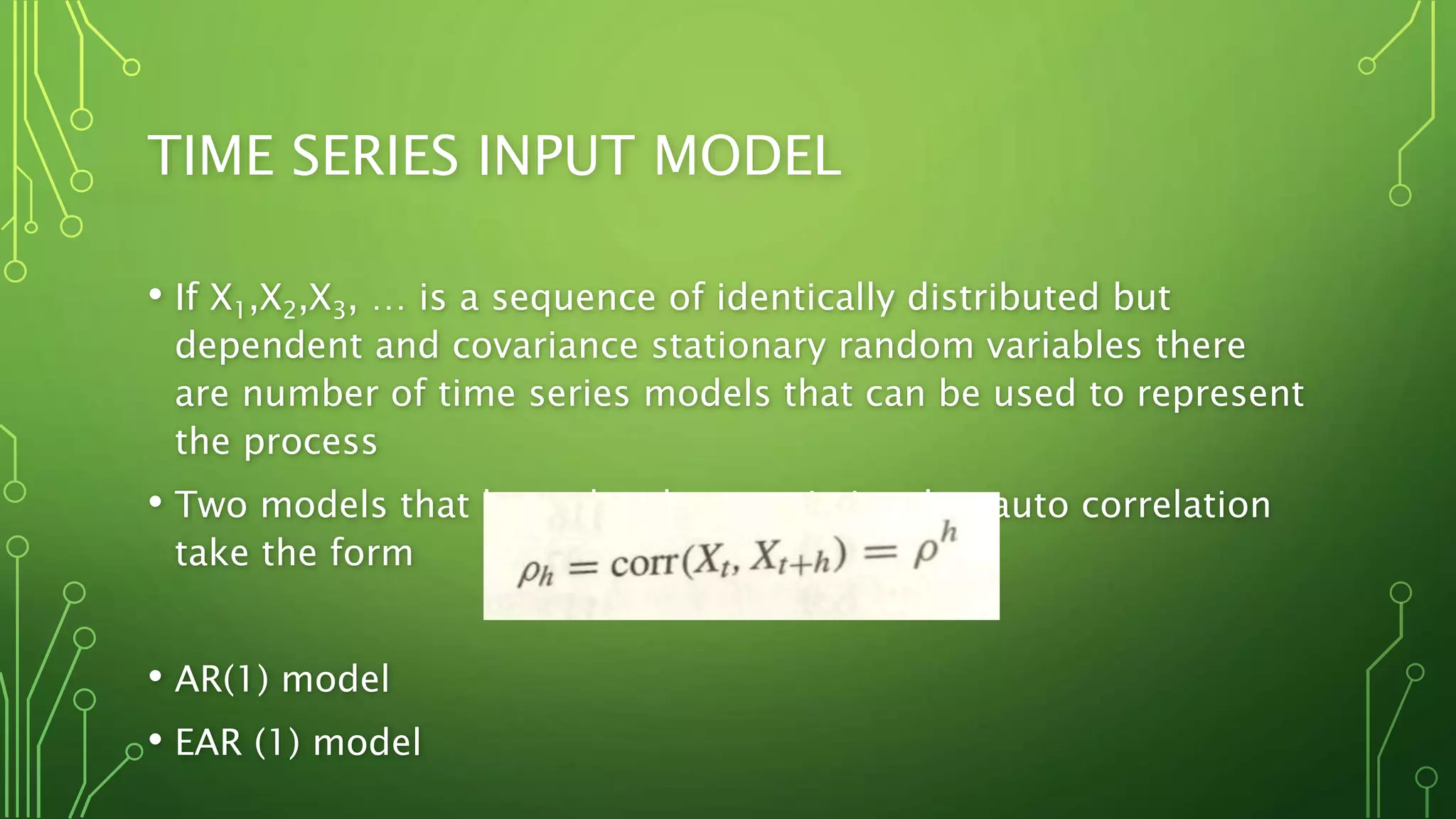 TIME SERIES INPUT MODEL
• If X1,X2,X3, … is a sequence of identically distributed but
dependent and covariance stationary random variables there
are number of time series models that can be used to represent
the process
• Two models that have the characteristics that auto correlation
take the form
• AR(1) model
• EAR (1) model
 