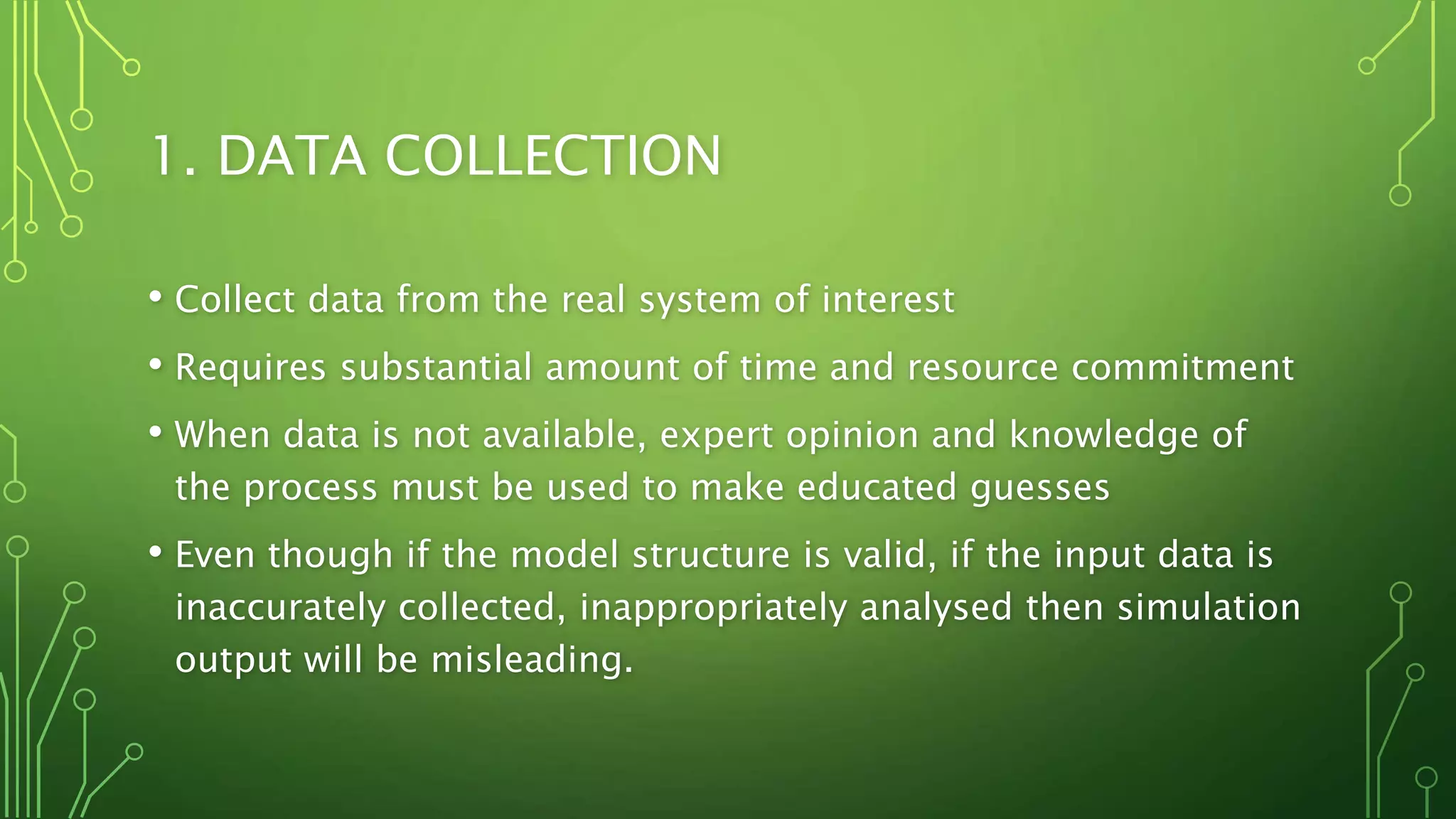 1. DATA COLLECTION
• Collect data from the real system of interest
• Requires substantial amount of time and resource commitment
• When data is not available, expert opinion and knowledge of
the process must be used to make educated guesses
• Even though if the model structure is valid, if the input data is
inaccurately collected, inappropriately analysed then simulation
output will be misleading.
 