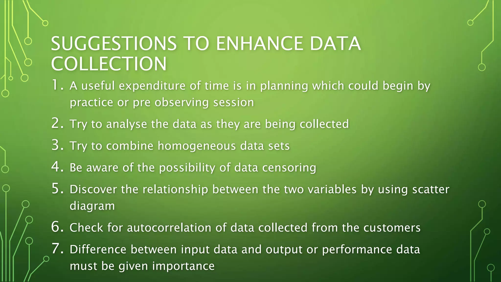 SUGGESTIONS TO ENHANCE DATA
COLLECTION
1. A useful expenditure of time is in planning which could begin by
practice or pre observing session
2. Try to analyse the data as they are being collected
3. Try to combine homogeneous data sets
4. Be aware of the possibility of data censoring
5. Discover the relationship between the two variables by using scatter
diagram
6. Check for autocorrelation of data collected from the customers
7. Difference between input data and output or performance data
must be given importance
 