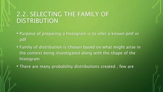 2.2. SELECTING THE FAMILY OF
DISTRIBUTION
• Purpose of preparing a histogram is to infer a known pmf or
pdf
• Family of distribution is chosen based on what might arise in
the context being investigated along with the shape of the
histogram
• There are many probability distributions created , few are
 