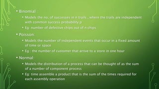 • Binomial :
• Models the no. of successes in n trails , where the trails are independent
with common success probability p
• Eg: number of defective chips out of n chips
• Poisson:
• Models the number of independent events that occur in a fixed amount
of time or space
• Eg : the number of customer that arrive to a store in one hour
• Normal:
• Models the distribution of a process that can be thought of as the sum
of a number of component process
• Eg: time assemble a product that is the sum of the times required for
each assembly operation
 
