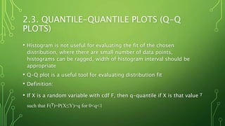 2.3. QUANTILE-QUANTILE PLOTS (Q-Q
PLOTS)
• Histogram is not useful for evaluating the fit of the chosen
distribution, where there are small number of data points,
histograms can be ragged, width of histogram interval should be
appropriate
• Q-Q plot is a useful tool for evaluating distribution fit
• Definition:
• If X is a random variable with cdf F, then q-quantile if X is that value ᵞ
such that F(ᵞ)=P(X≤Y)=q for 0<q<1
 