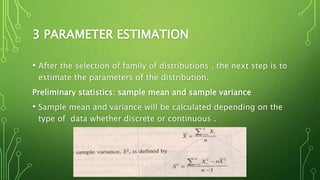 3 PARAMETER ESTIMATION
• After the selection of family of distributions , the next step is to
estimate the parameters of the distribution.
Preliminary statistics: sample mean and sample variance
• Sample mean and variance will be calculated depending on the
type of data whether discrete or continuous .
 