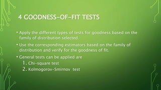 4 GOODNESS-OF-FIT TESTS
• Apply the different types of tests for goodness based on the
family of distribution selected.
• Use the corresponding estimators based on the family of
distribution and verify for the goodness of fit.
• General tests can be applied are
1. Chi-square test
2. Kolmogorov-Smirnov test
 