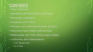 CONTENTS
• Data Collection
• Identifying the distribution with data
• Parameter estimation
• Goodness of Fit Tests
• Fitting a non-stationary Poisson process
• Selecting input models without data
• Multivariate and Time-Series input models
• uniformity and independence
• Chi-Square test,
• K-S Test.
 