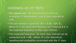 GOODNESS-OF-FIT TESTS
• Chi-square test: the test procedure starts by
arranging ‘n’ observations into k class intervals or
cells.
• The test statistic is given by X0²= Σ (Oi – Ei)²/ Ei ,
where Oi is the observed frequency at ith interval & Ei is
the expected frequency in that class interval.
• The expected frequency for each class interval can be
computed as Ei = nPi, where, Pi is the theoretical
hypothesized probability associated with the ith class
 