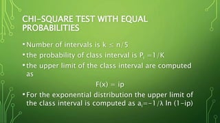 CHI-SQUARE TEST WITH EQUAL
PROBABILITIES
•Number of intervals is k ≤ n/5
•the probability of class interval is Pi =1/K
•the upper limit of the class interval are computed
as
F(x) = ip
•For the exponential distribution the upper limit of
the class interval is computed as ai=-1/λ ln (1-ip)
 