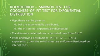 KOLMOGOROV - SMIRNOV TEST FOR
GOODNESS-OF-FIT TEST FOR EXPONENTIAL
DISTRIBUTION
• Hypothesis can be given as
H0: IAT are exponentially distributed.
H1: the IAT are not exponentially distributed.
• The data were collected over a period of time from 0 to T.
• If the underlying distributions IAT {T1,T2,…….Tn} is
exponential , then the arrival times are uniformly distributed on
interval (0,T).
 