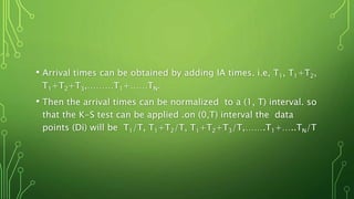 • Arrival times can be obtained by adding IA times. i.e, T1, T1+T2,
T1+T2+T3,………T1+……TN.
• Then the arrival times can be normalized to a (1, T) interval. so
that the K-S test can be applied .on (0,T) interval the data
points (Di) will be T1/T, T1+T2/T, T1+T2+T3/T,…….T1+…..TN/T
 
